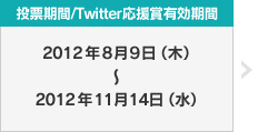 投票期間/Twitter応援賞有効期間：2012年8月9日（木）〜2012年11月14日（水）